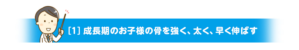 ［１］成長期のお子様の骨を強く、太く、早く伸ばす